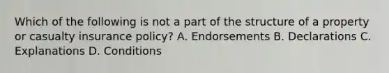 Which of the following is not a part of the structure of a property or casualty insurance policy? A. Endorsements B. Declarations C. Explanations D. Conditions