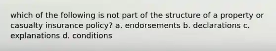 which of the following is not part of the structure of a property or casualty insurance policy? a. endorsements b. declarations c. explanations d. conditions
