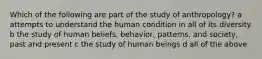 Which of the following are part of the study of anthropology? a attempts to understand the human condition in all of its diversity b the study of human beliefs, behavior, patterns, and society, past and present c the study of human beings d all of the above