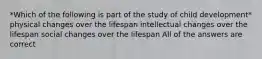 *Which of the following is part of the study of child development* physical changes over the lifespan intellectual changes over the lifespan social changes over the lifespan All of the answers are correct