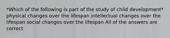 *Which of the following is part of the study of child development* physical changes over the lifespan intellectual changes over the lifespan social changes over the lifespan All of the answers are correct