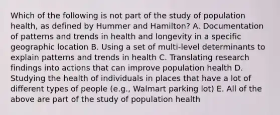 Which of the following is not part of the study of population health, as defined by Hummer and Hamilton? A. Documentation of patterns and trends in health and longevity in a specific geographic location B. Using a set of multi-level determinants to explain patterns and trends in health C. Translating research findings into actions that can improve population health D. Studying the health of individuals in places that have a lot of different types of people (e.g., Walmart parking lot) E. All of the above are part of the study of population health