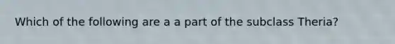 Which of the following are a a part of the subclass Theria?