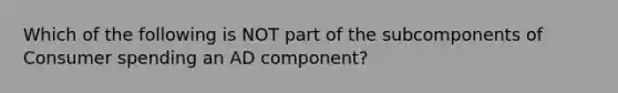 Which of the following is NOT part of the subcomponents of Consumer spending an AD component?