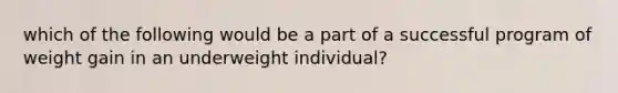 which of the following would be a part of a successful program of weight gain in an underweight individual?