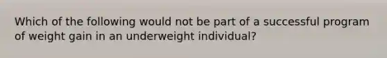 Which of the following would not be part of a successful program of weight gain in an underweight individual?