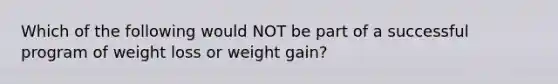 Which of the following would NOT be part of a successful program of weight loss or weight gain?