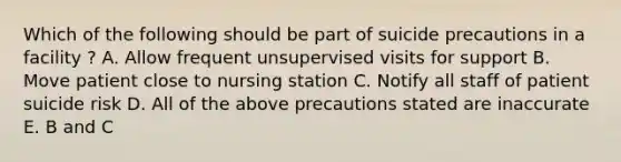 Which of the following should be part of suicide precautions in a facility ? A. Allow frequent unsupervised visits for support B. Move patient close to nursing station C. Notify all staff of patient suicide risk D. All of the above precautions stated are inaccurate E. B and C