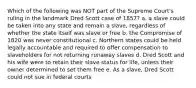 Which of the following was NOT part of the Supreme Court's ruling in the landmark Dred Scott case of 1857? a. a slave could be taken into any state and remain a slave, regardless of whether the state itself was slave or free b. the Compromise of 1820 was never constitutional c. Northern states could be held legally accountable and required to offer compensation to slaveholders for not returning runaway slaves d. Dred Scott and his wife were to retain their slave status for life, unless their owner determined to set them free e. As a slave, Dred Scott could not sue in federal courts