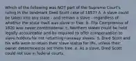 Which of the following was NOT part of the Supreme Court's ruling in the landmark Dred Scott case of 1857? A. A slave could be taken into any state - and remain a slave - regardless of whether the state itself was slave or free. b. The Compromise of 1820 was never constitutional. c. Northern states could be held legally accountable and be required to offer compensation to slave holders for not returning runaway slaves. d. Dred Scott and his wife were to retain their slave status for life, unless their owner determined to set them free. e. As a slave, Dred Scott could not sue in federal courts.