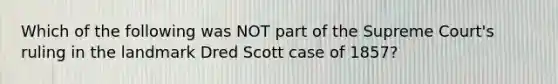 Which of the following was NOT part of the Supreme Court's ruling in the landmark Dred Scott case of 1857?