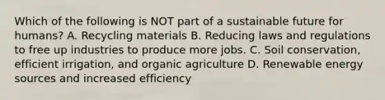 Which of the following is NOT part of a sustainable future for humans? A. Recycling materials B. Reducing laws and regulations to free up industries to produce more jobs. C. Soil conservation, efficient irrigation, and organic agriculture D. Renewable energy sources and increased efficiency