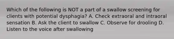 Which of the following is NOT a part of a swallow screening for clients with potential dysphagia? A. Check extraoral and intraoral sensation B. Ask the client to swallow C. Observe for drooling D. Listen to the voice after swallowing