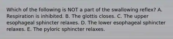 Which of the following is NOT a part of the swallowing reflex? A. Respiration is inhibited. B. The glottis closes. C. The upper esophageal sphincter relaxes. D. The lower esophageal sphincter relaxes. E. The pyloric sphincter relaxes.