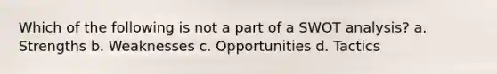 Which of the following is not a part of a SWOT analysis? a. Strengths b. Weaknesses c. Opportunities d. Tactics