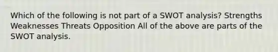 Which of the following is not part of a SWOT analysis? Strengths Weaknesses Threats Opposition All of the above are parts of the SWOT analysis.