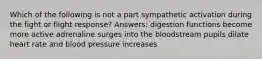 Which of the following is not a part sympathetic activation during the fight or flight response? Answers: digestion functions become more active adrenaline surges into the bloodstream pupils dilate heart rate and blood pressure increases