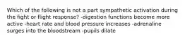 Which of the following is not a part sympathetic activation during the fight or flight response? -digestion functions become more active -heart rate and blood pressure increases -adrenaline surges into the bloodstream -pupils dilate