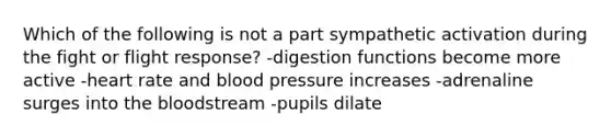 Which of the following is not a part sympathetic activation during the fight or flight response? -digestion functions become more active -heart rate and blood pressure increases -adrenaline surges into the bloodstream -pupils dilate