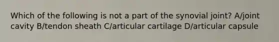 Which of the following is not a part of the synovial joint? A/joint cavity B/tendon sheath C/articular cartilage D/articular capsule