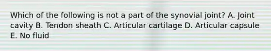 Which of the following is not a part of the synovial joint? A. Joint cavity B. Tendon sheath C. Articular cartilage D. Articular capsule E. No fluid