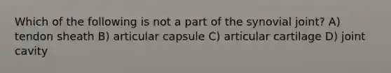 Which of the following is not a part of the synovial joint? A) tendon sheath B) articular capsule C) articular cartilage D) joint cavity