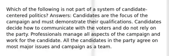 Which of the following is not part of a system of candidate-centered politics? Answers: Candidates are the focus of the campaign and must demonstrate their qualifications. Candidates decide how to communicate with the voters and do not rely on the party. Professionals manage all aspects of the campaign and work for the candidate. All the candidates in the party agree on most major issues and campaign as a team.