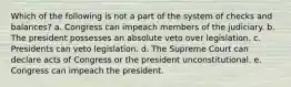 Which of the following is not a part of the system of checks and balances? a. Congress can impeach members of the judiciary. b. The president possesses an absolute veto over legislation. c. Presidents can veto legislation. d. The Supreme Court can declare acts of Congress or the president unconstitutional. e. Congress can impeach the president.