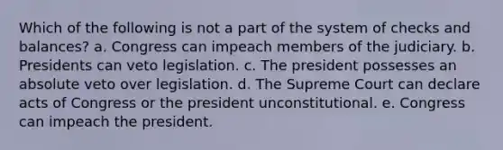 Which of the following is not a part of the system of checks and balances? a. Congress can impeach members of the judiciary. b. Presidents can veto legislation. c. The president possesses an absolute veto over legislation. d. The Supreme Court can declare acts of Congress or the president unconstitutional. e. Congress can impeach the president.