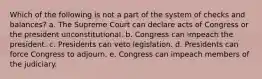 Which of the following is not a part of the system of checks and balances? a. The Supreme Court can declare acts of Congress or the president unconstitutional. b. Congress can impeach the president. c. Presidents can veto legislation. d. Presidents can force Congress to adjourn. e. Congress can impeach members of the judiciary.