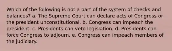 Which of the following is not a part of the system of checks and balances? a. The Supreme Court can declare acts of Congress or the president unconstitutional. b. Congress can impeach the president. c. Presidents can veto legislation. d. Presidents can force Congress to adjourn. e. Congress can impeach members of the judiciary.