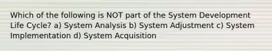 Which of the following is NOT part of the System Development Life Cycle? a) System Analysis b) System Adjustment c) System Implementation d) System Acquisition