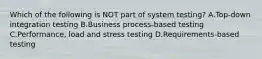 Which of the following is NOT part of system testing? A.Top-down integration testing B.Business process-based testing C.Performance, load and stress testing D.Requirements-based testing