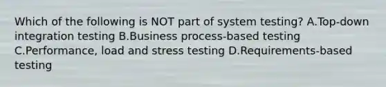 Which of the following is NOT part of system testing? A.Top-down integration testing B.Business process-based testing C.Performance, load and stress testing D.Requirements-based testing