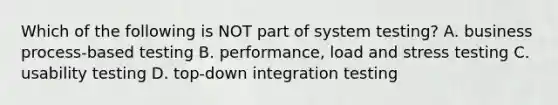 Which of the following is NOT part of system testing? A. business process-based testing B. performance, load and stress testing C. usability testing D. top-down integration testing