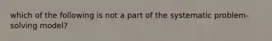 which of the following is not a part of the systematic problem-solving model?