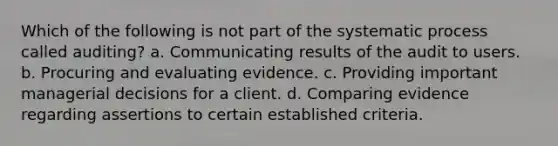 Which of the following is not part of the systematic process called auditing? a. Communicating results of the audit to users. b. Procuring and evaluating evidence. c. Providing important managerial decisions for a client. d. Comparing evidence regarding assertions to certain established criteria.