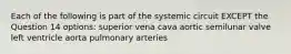 Each of the following is part of the systemic circuit EXCEPT the Question 14 options: superior vena cava aortic semilunar valve left ventricle aorta pulmonary arteries