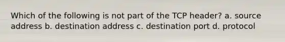 Which of the following is not part of the TCP header? a. source address b. destination address c. destination port d. protocol