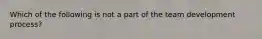 Which of the following is not a part of the team development process?