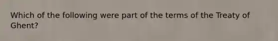 Which of the following were part of the terms of the Treaty of Ghent?