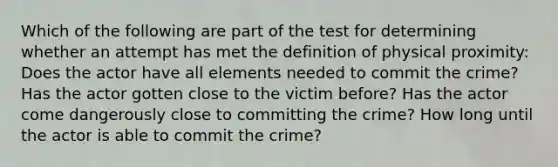 Which of the following are part of the test for determining whether an attempt has met the definition of physical proximity: Does the actor have all elements needed to commit the crime? Has the actor gotten close to the victim before? Has the actor come dangerously close to committing the crime? How long until the actor is able to commit the crime?