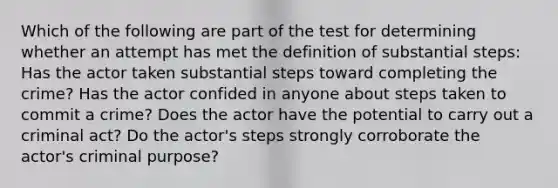 Which of the following are part of the test for determining whether an attempt has met the definition of substantial steps: Has the actor taken substantial steps toward completing the crime? Has the actor confided in anyone about steps taken to commit a crime? Does the actor have the potential to carry out a criminal act? Do the actor's steps strongly corroborate the actor's criminal purpose?