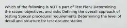 Which of the following is NOT a part of Test Plan? Determining the scope, objectives, and risks Defining the overall approach of testing Special procedural requirements Determining the level of detail and structure for test documentation