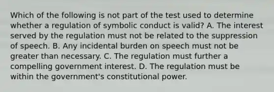 Which of the following is not part of the test used to determine whether a regulation of symbolic conduct is valid? A. The interest served by the regulation must not be related to the suppression of speech. B. Any incidental burden on speech must not be greater than necessary. C. The regulation must further a compelling government interest. D. The regulation must be within the government's constitutional power.