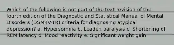 Which of the following is not part of the text revision of the fourth edition of the Diagnostic and Statistical Manual of Mental Disorders (DSM-IV-TR) criteria for diagnosing atypical depression? a. Hypersomnia b. Leaden paralysis c. Shortening of REM latency d. Mood reactivity e. Significant weight gain