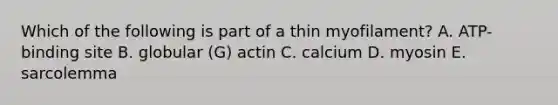 Which of the following is part of a thin myofilament? A. ATP-binding site B. globular (G) actin C. calcium D. myosin E. sarcolemma