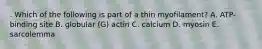 . Which of the following is part of a thin myofilament? A. ATP-binding site B. globular (G) actin C. calcium D. myosin E. sarcolemma