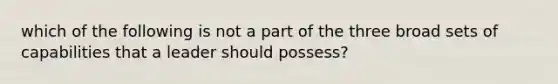 which of the following is not a part of the three broad sets of capabilities that a leader should possess?