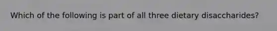 Which of the following is part of all three dietary disaccharides?